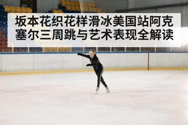 坂本花织花样滑冰美国站阿克塞尔三周跳与艺术表现全解读